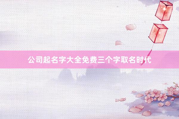 公司起名字大全免费三个字取名时代