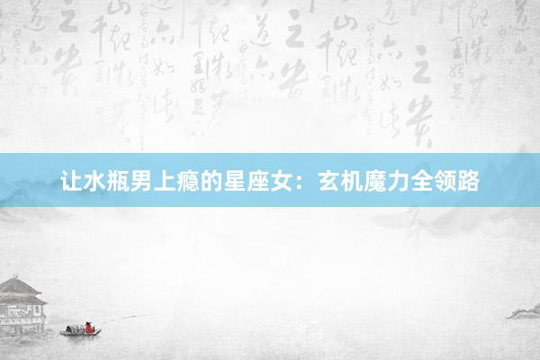 让水瓶男上瘾的星座女：玄机魔力全领路