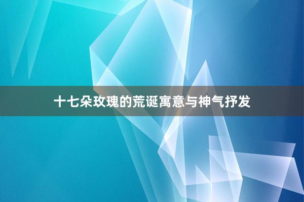 十七朵玫瑰的荒诞寓意与神气抒发