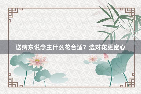 送病东说念主什么花合适？选对花更宽心