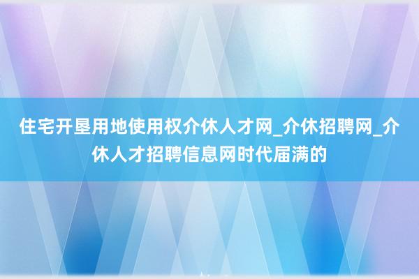 住宅开垦用地使用权介休人才网_介休招聘网_介休人才招聘信息网时代届满的